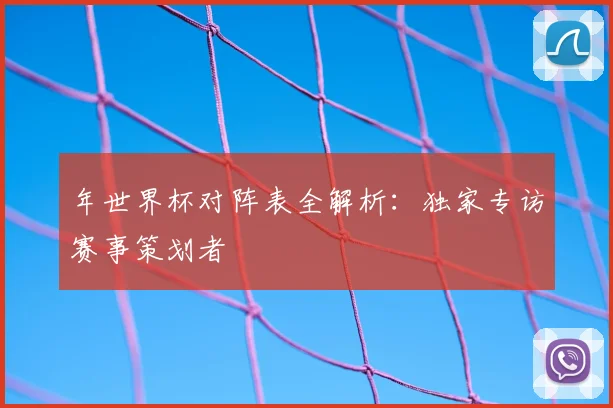 年世界杯对阵表全解析：独家专访赛事策划者