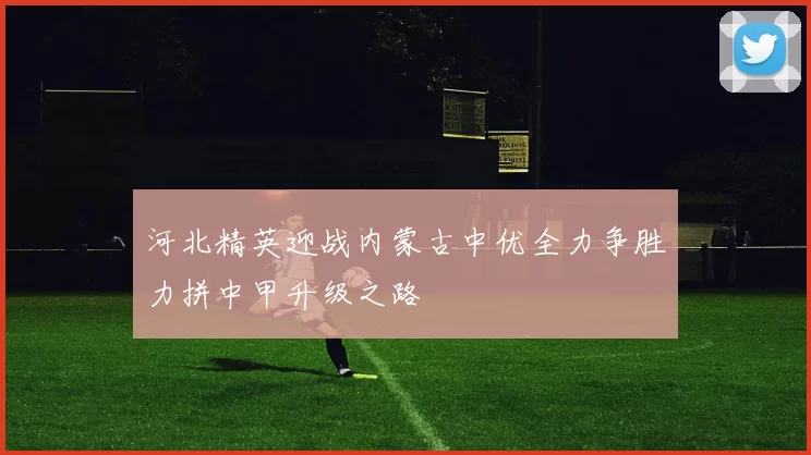 河北精英迎战内蒙古中优全力争胜力拼中甲升级之路