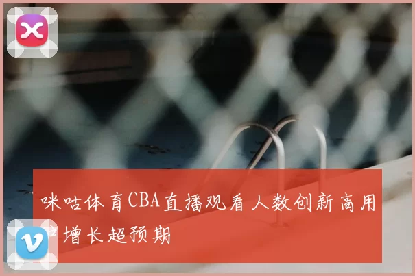 咪咕体育CBA直播观看人数创新高用户增长超预期