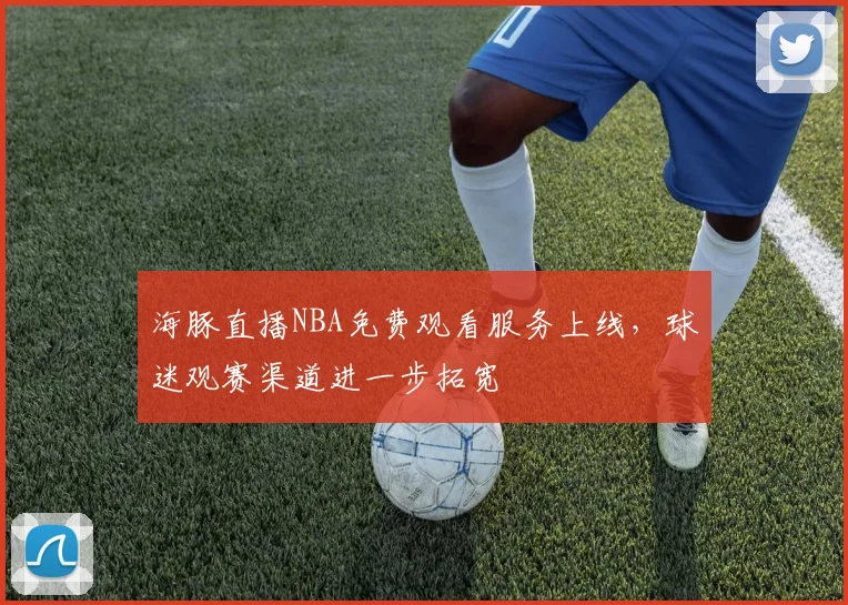 海豚直播NBA免费观看服务上线，球迷观赛渠道进一步拓宽