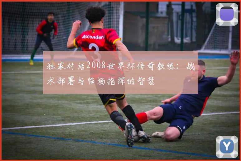 独家对话2008世界杯传奇教练:战术部署与临场指挥的智慧