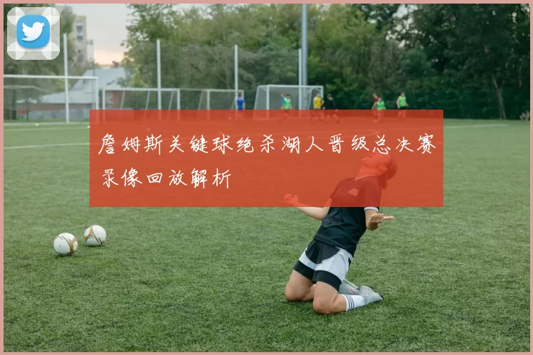 詹姆斯关键球绝杀湖人晋级总决赛录像回放解析