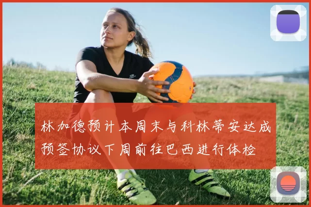 林加德预计本周末与科林蒂安达成预签协议下周前往巴西进行体检