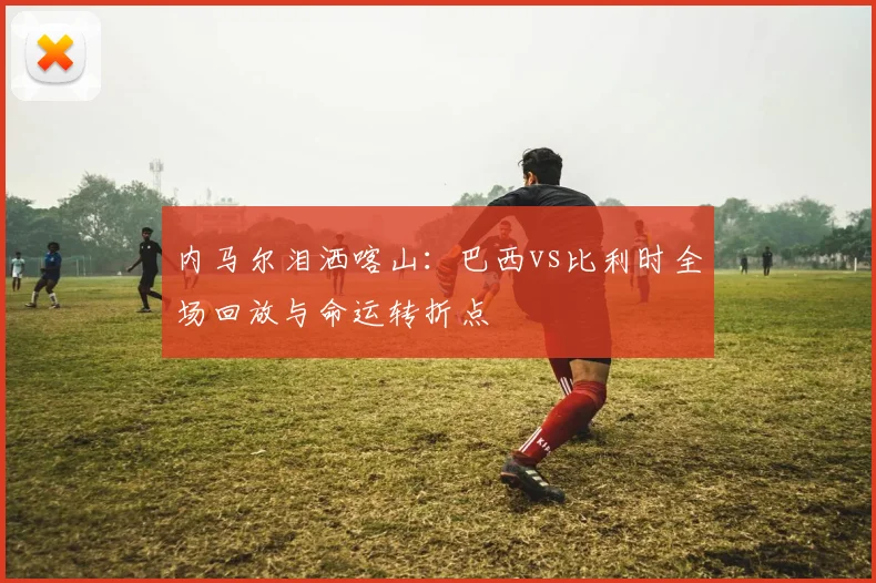 内马尔泪洒喀山：巴西vs比利时全场回放与命运转折点