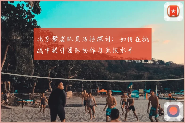 北京攀岩队灵活性探讨：如何在挑战中提升团队协作与竞技水平