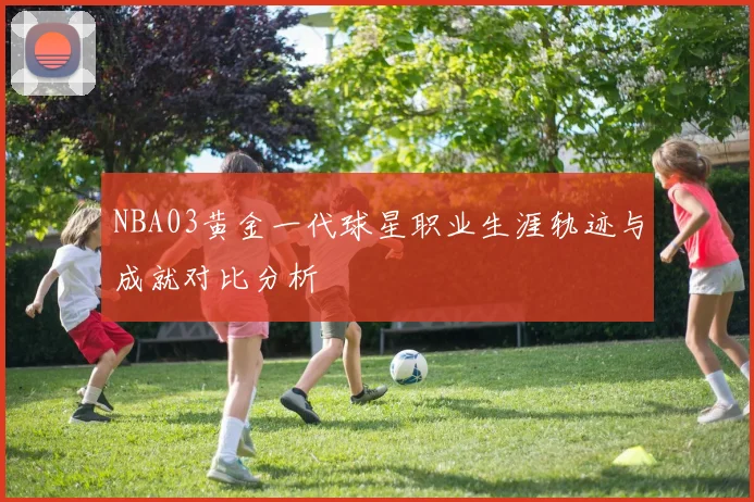 NBA03黄金一代球星职业生涯轨迹与成就对比分析