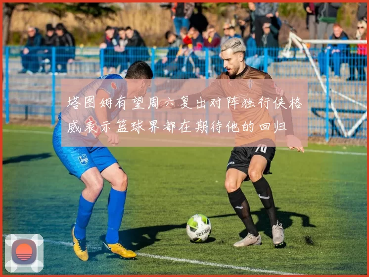 塔图姆有望周六复出对阵独行侠格威表示篮球界都在期待他的回归