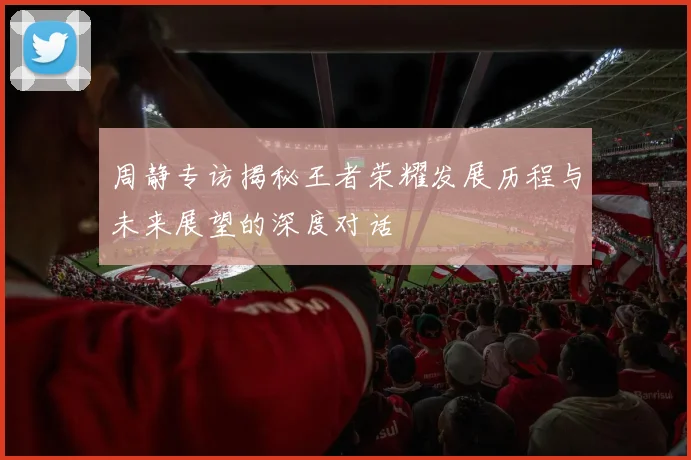 周静专访揭秘王者荣耀发展历程与未来展望的深度对话