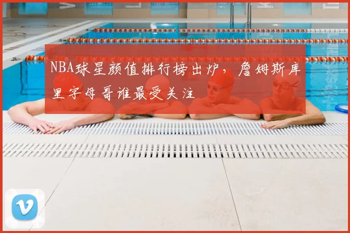 NBA球星颜值排行榜出炉，詹姆斯库里字母哥谁最受关注