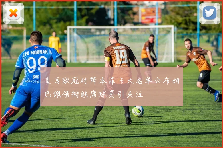 皇马欧冠对阵本菲卡大名单公布姆巴佩领衔缺席球员引关注