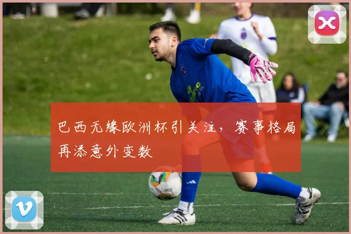 巴西无缘欧洲杯引关注，赛事格局再添意外变数