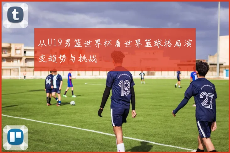 从U19男篮世界杯看世界篮球格局演变趋势与挑战