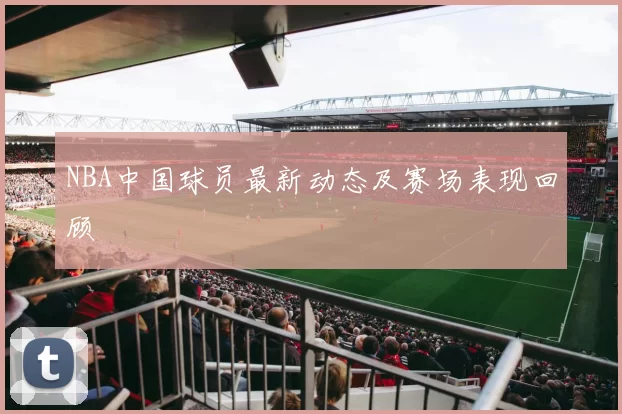 NBA中国球员最新动态及赛场表现回顾