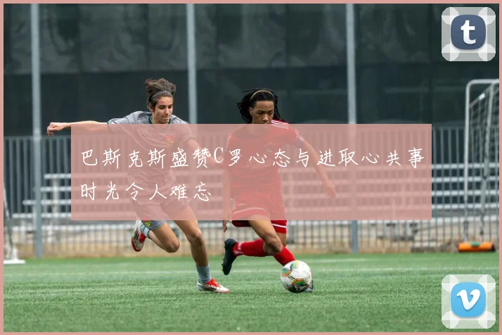 巴斯克斯盛赞C罗心态与进取心共事时光令人难忘