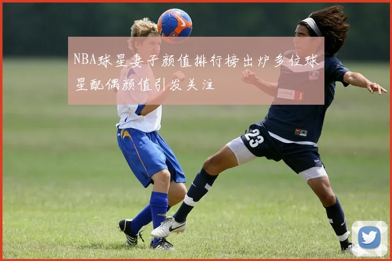 NBA球星妻子颜值排行榜出炉多位球星配偶颜值引发关注