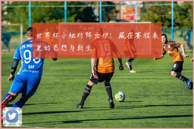 世界杯小组对阵出炉：藏在赛程表里的恩怨与新生。
