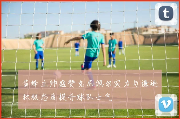 黄蜂主帅盛赞克尼佩尔实力与谦逊积极态度提升球队士气