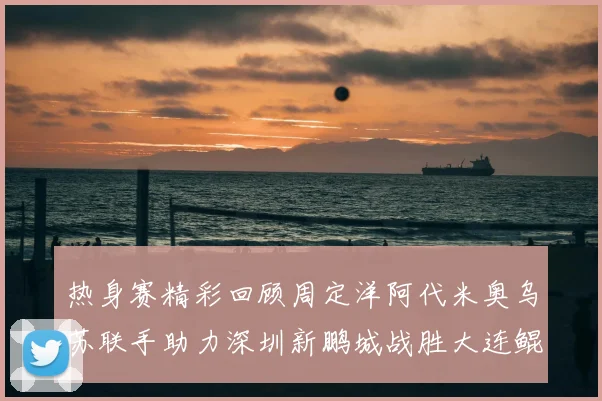 热身赛精彩回顾周定洋阿代米奥乌苏联手助力深圳新鹏城战胜大连鲲城