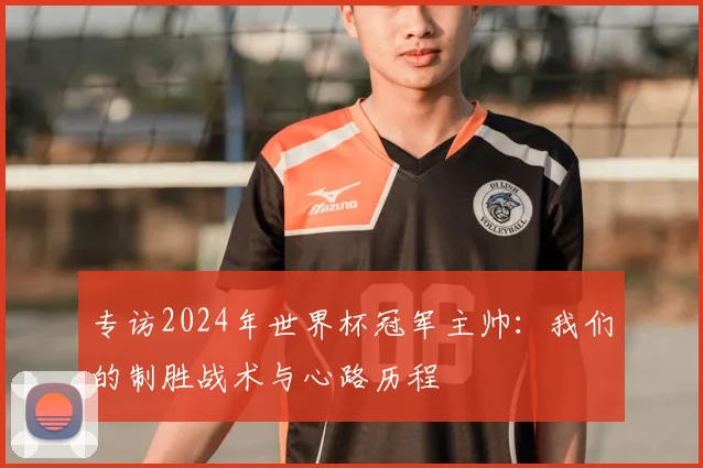 专访2024年世界杯冠军主帅：我们的制胜战术与心路历程