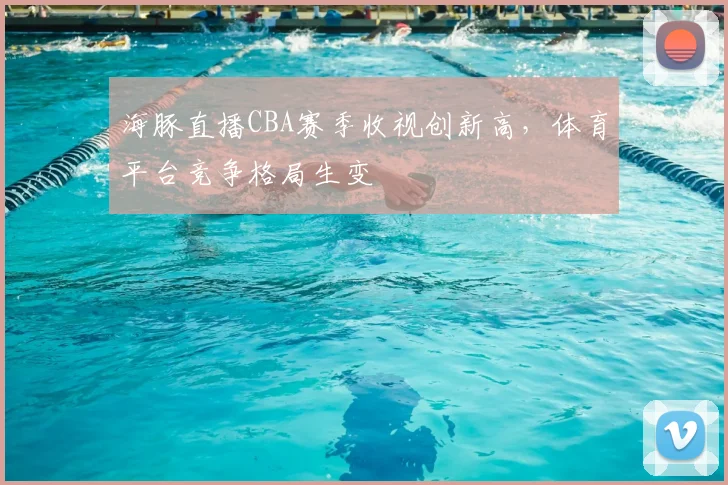海豚直播CBA赛季收视创新高，体育平台竞争格局生变