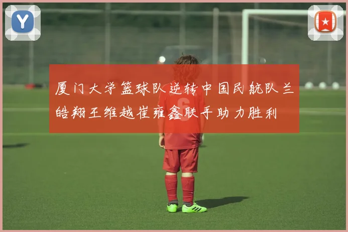 厦门大学篮球队逆转中国民航队兰皓翔王维越崔雍鑫联手助力胜利