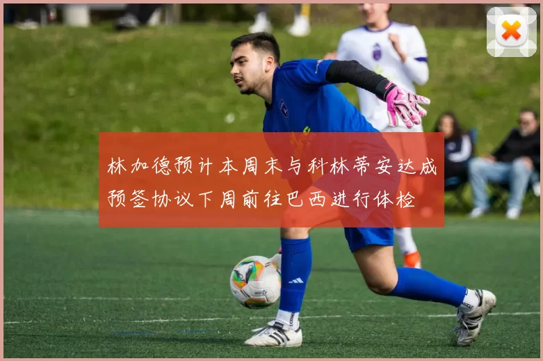 林加德预计本周末与科林蒂安达成预签协议下周前往巴西进行体检