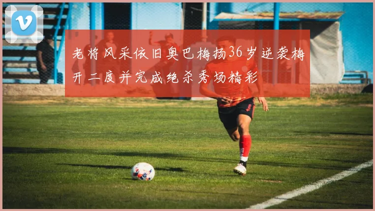 老将风采依旧奥巴梅扬36岁逆袭梅开二度并完成绝杀秀场精彩