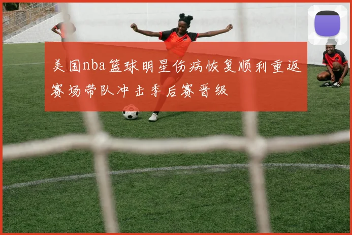 美国nba篮球明星伤病恢复顺利重返赛场带队冲击季后赛晋级
