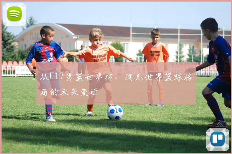 从U17男篮世界杯,洞见世界篮球格局的未来变迁