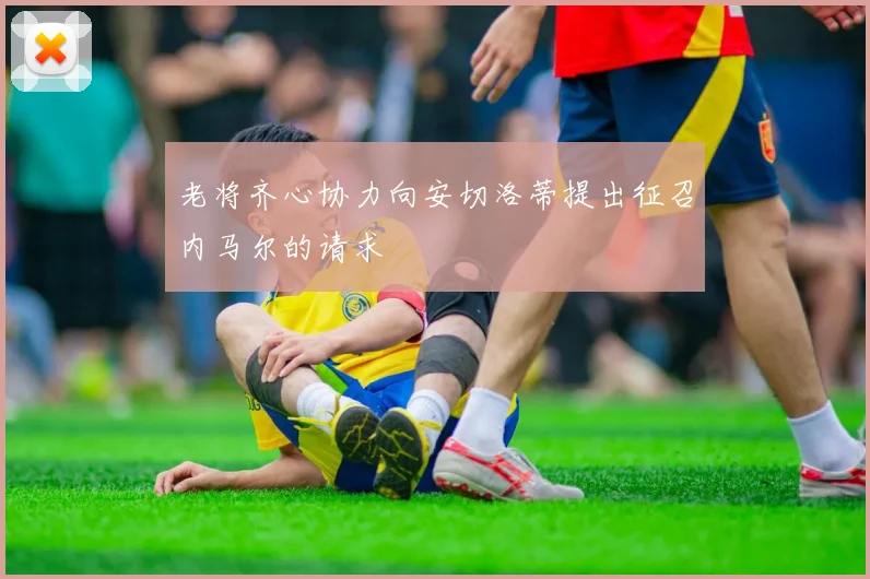 老将齐心协力向安切洛蒂提出征召内马尔的请求