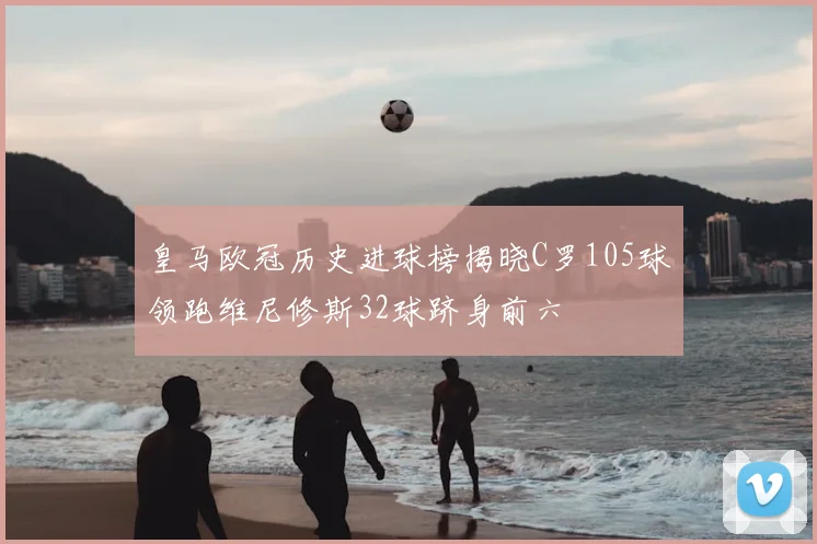 皇马欧冠历史进球榜揭晓C罗105球领跑维尼修斯32球跻身前六