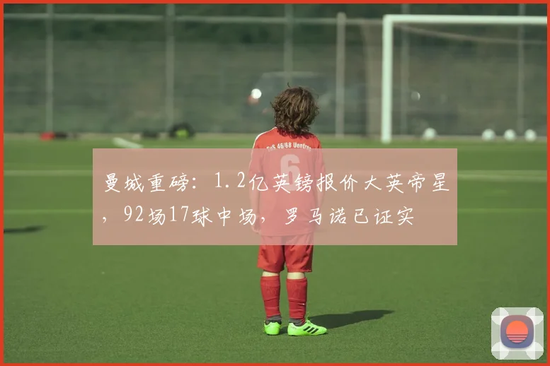 曼城重磅：1.2亿英镑报价大英帝星，92场17球中场，罗马诺已证实