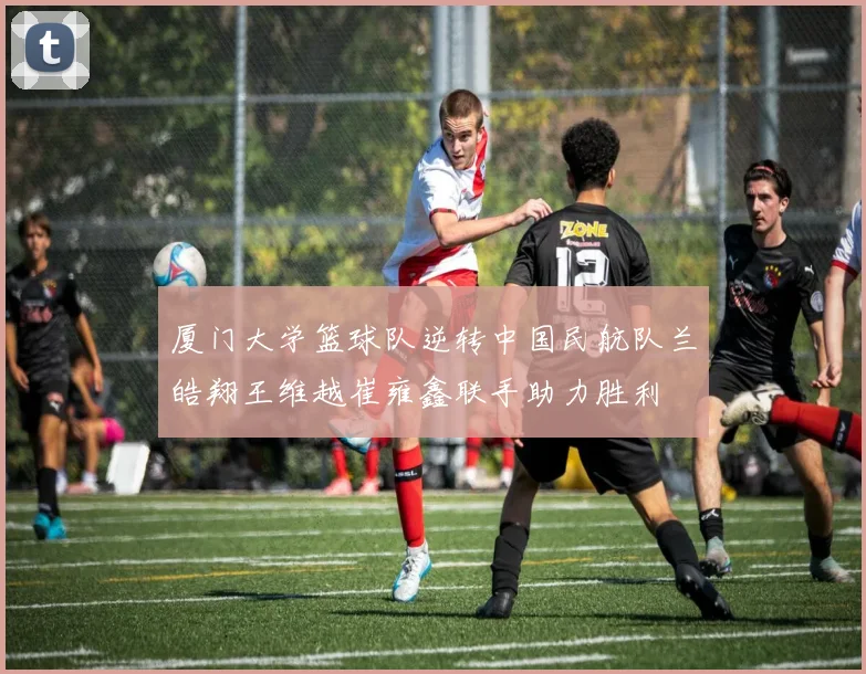 厦门大学篮球队逆转中国民航队兰皓翔王维越崔雍鑫联手助力胜利