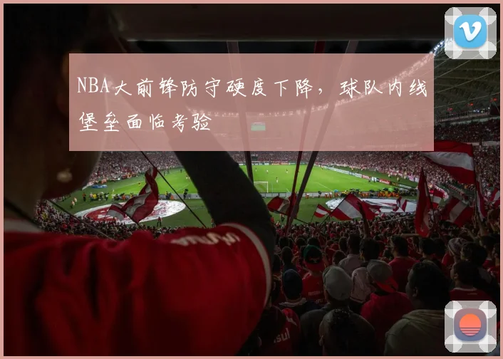 NBA大前锋防守硬度下降，球队内线堡垒面临考验
