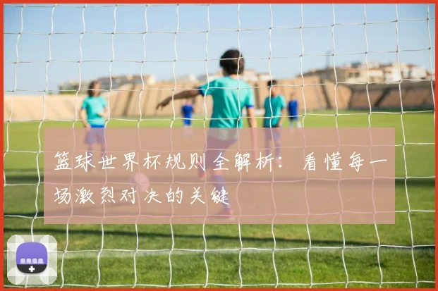 篮球世界杯规则全解析:看懂每一场激烈对决的关键