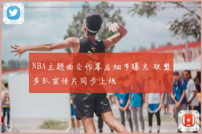 NBA主题曲合作幕后细节曝光 联盟多队宣传片同步上线