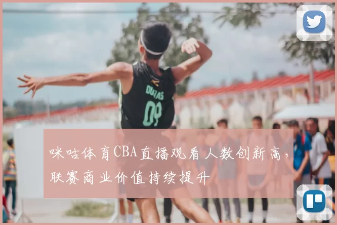 咪咕体育CBA直播观看人数创新高，联赛商业价值持续提升