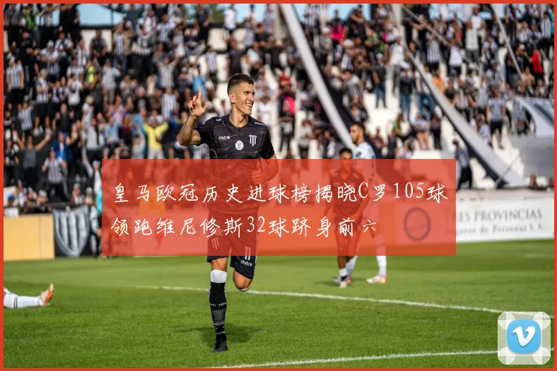 皇马欧冠历史进球榜揭晓C罗105球领跑维尼修斯32球跻身前六