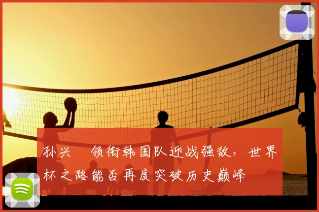 孙兴慜领衔韩国队迎战强敌，世界杯之路能否再度突破历史巅峰