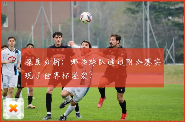 深度分析：哪些球队通过附加赛实现了世界杯逆袭？