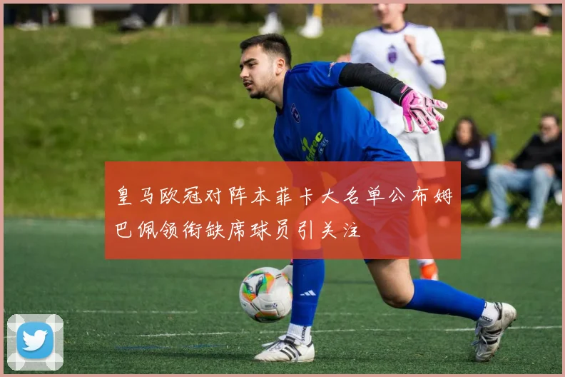 皇马欧冠对阵本菲卡大名单公布姆巴佩领衔缺席球员引关注