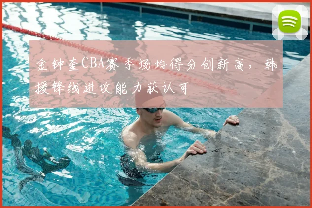 金钟奎CBA赛季场均得分创新高，韩援锋线进攻能力获认可