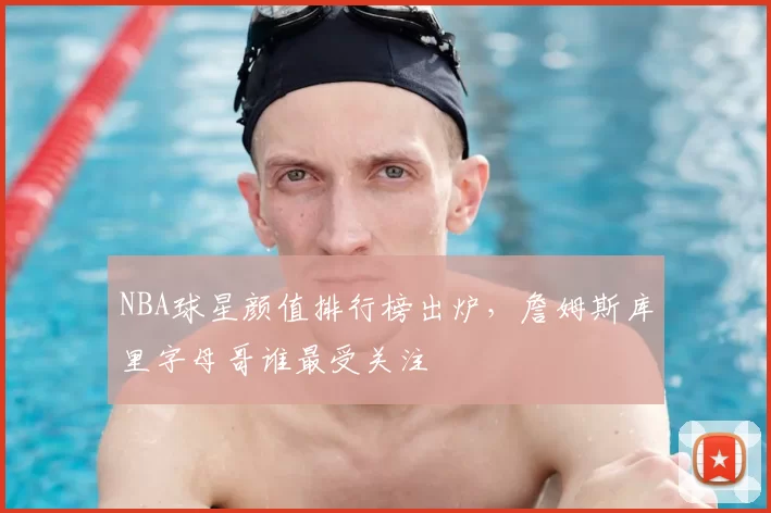 NBA球星颜值排行榜出炉，詹姆斯库里字母哥谁最受关注