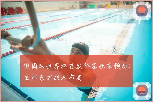 德国队世界杯首发阵容独家预测：主帅亲述战术布局