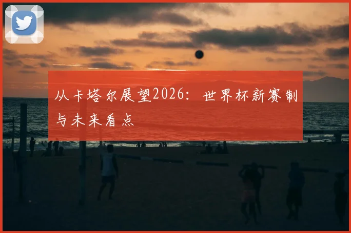 从卡塔尔展望2026：世界杯新赛制与未来看点