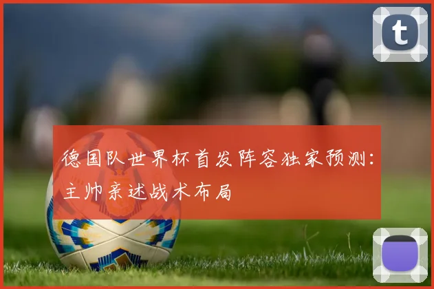 德国队世界杯首发阵容独家预测：主帅亲述战术布局