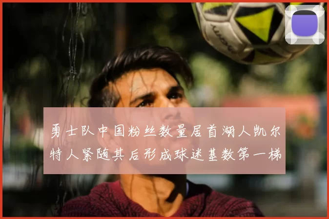 勇士队中国粉丝数量居首湖人凯尔特人紧随其后形成球迷基数第一梯队