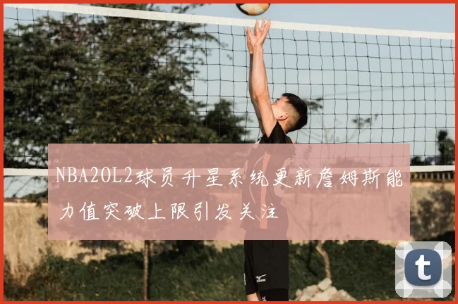 NBA2OL2球员升星系统更新詹姆斯能力值突破上限引发关注